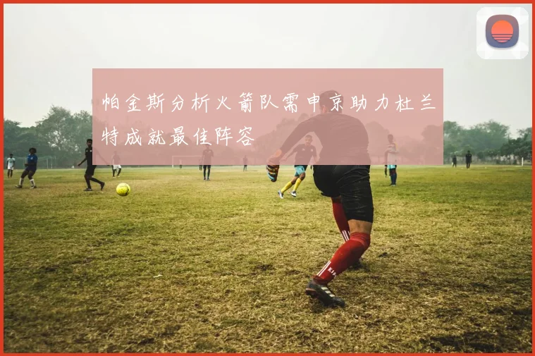 帕金斯分析火箭队需申京助力杜兰特成就最佳阵容