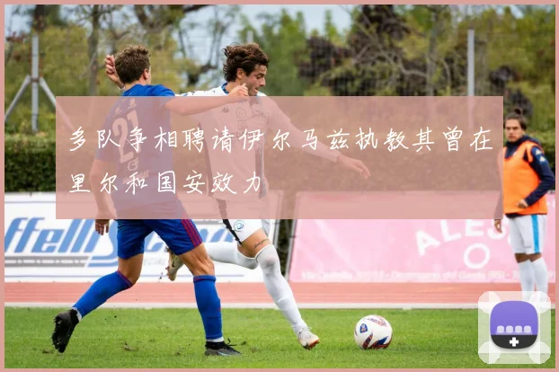 多队争相聘请伊尔马兹执教其曾在里尔和国安效力