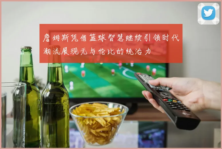 詹姆斯凭借篮球智慧继续引领时代潮流展现无与伦比的统治力