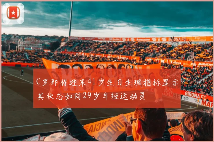 C罗即将迎来41岁生日生理指标显示其状态如同29岁年轻运动员