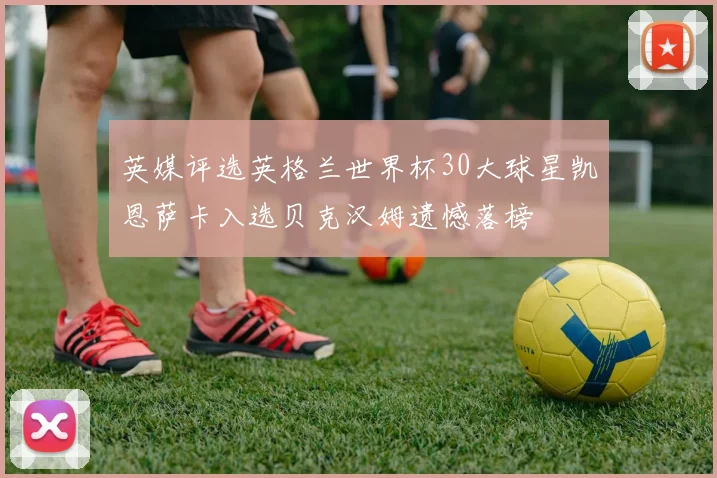 英媒评选英格兰世界杯30大球星凯恩萨卡入选贝克汉姆遗憾落榜