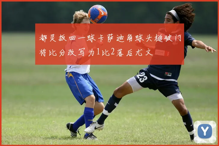 都灵扳回一球卡萨迪角球头槌破门将比分改写为1比2落后尤文