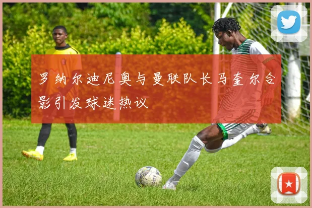 罗纳尔迪尼奥与曼联队长马奎尔合影引发球迷热议
