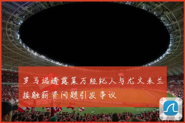 罗马诺透露莱万经纪人与尤文米兰接触薪资问题引发争议