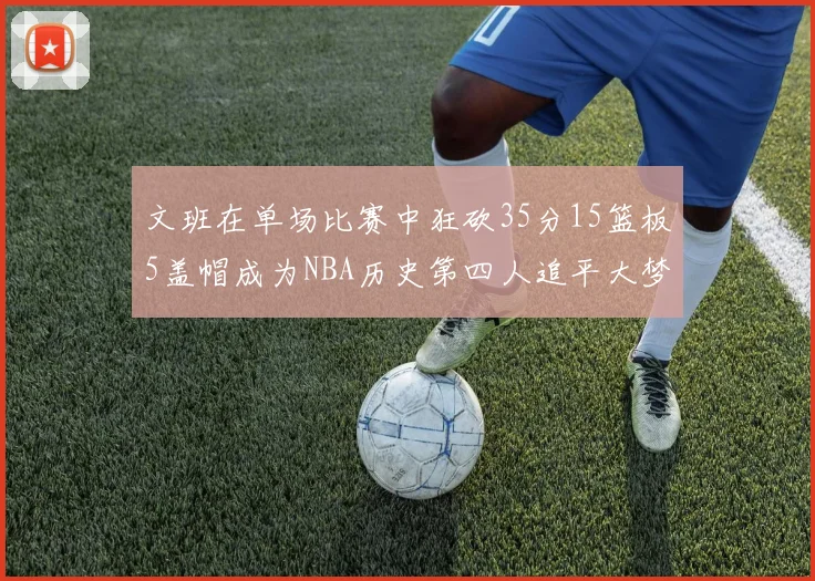 文班在单场比赛中狂砍35分15篮板5盖帽成为NBA历史第四人追平大梦鲨鱼天勾