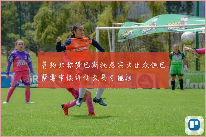 普约尔称赞巴斯托尼实力出众但巴萨需审慎评估交易可能性