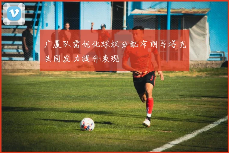 广厦队需优化球权分配布朗与塔克共同发力提升表现