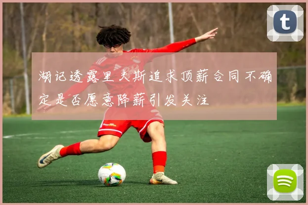 湖记透露里夫斯追求顶薪合同不确定是否愿意降薪引发关注