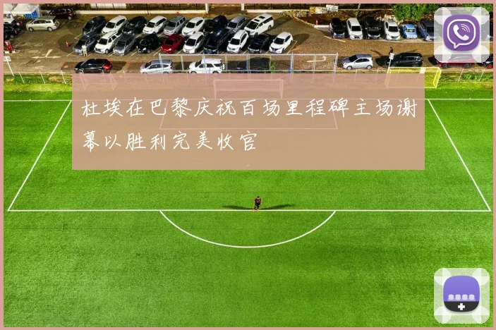 杜埃在巴黎庆祝百场里程碑主场谢幕以胜利完美收官