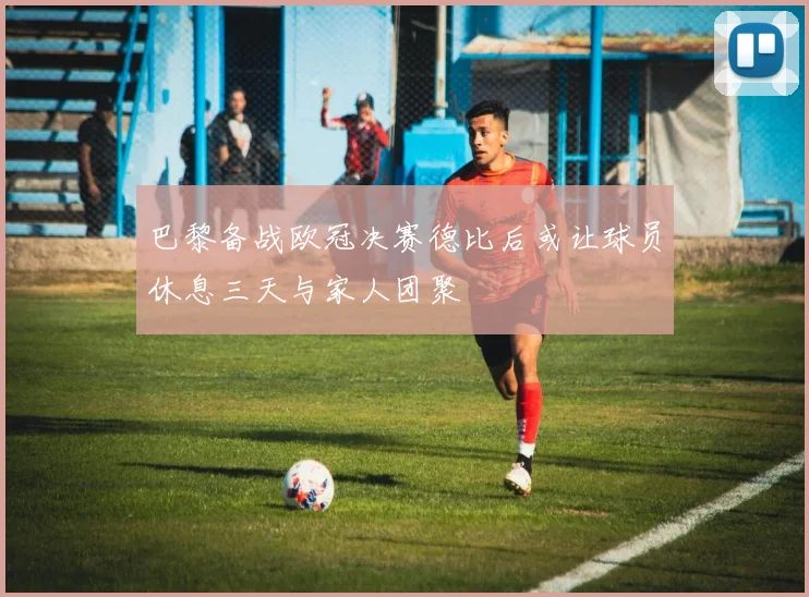 巴黎备战欧冠决赛德比后或让球员休息三天与家人团聚