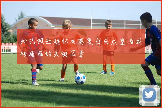 姆巴佩西超杯决赛复出或成皇马逆转局面的关键因素