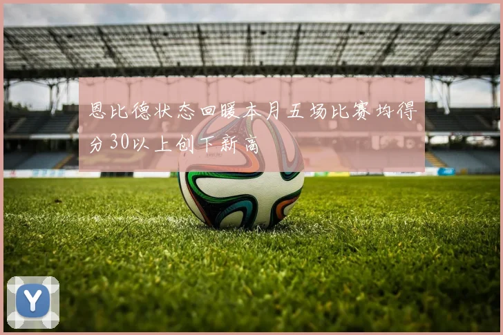 恩比德状态回暖本月五场比赛均得分30以上创下新高