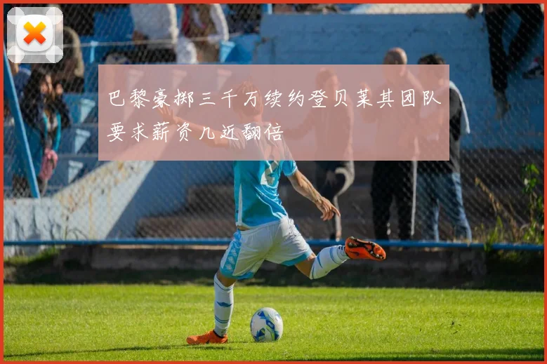 巴黎豪掷三千万续约登贝莱其团队要求薪资几近翻倍