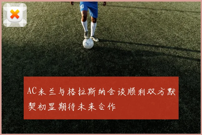 AC米兰与格拉斯纳会谈顺利双方默契初显期待未来合作