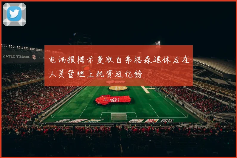 电讯报揭示曼联自弗格森退休后在人员管理上耗资近亿镑