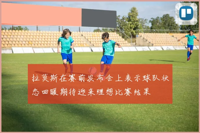 拉莫斯在赛前发布会上表示球队状态回暖期待迎来理想比赛结果