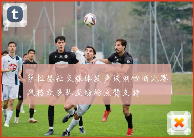 萨拉赫社交媒体发声谈利物浦比赛风格众多队友纷纷点赞支持