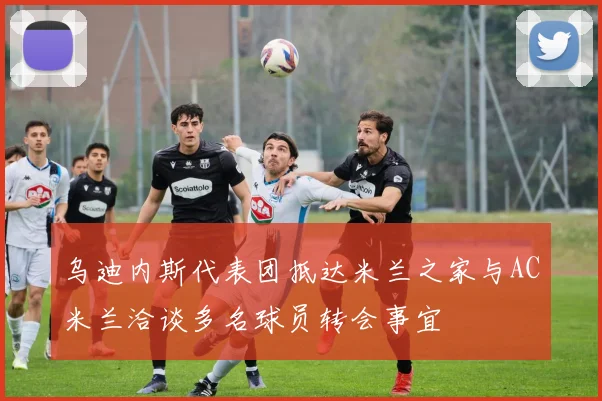 乌迪内斯代表团抵达米兰之家与AC米兰洽谈多名球员转会事宜