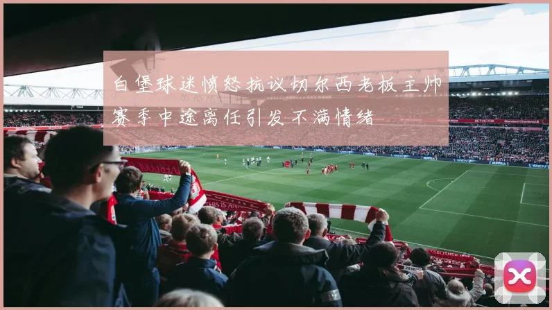 白堡球迷愤怒抗议切尔西老板主帅赛季中途离任引发不满情绪