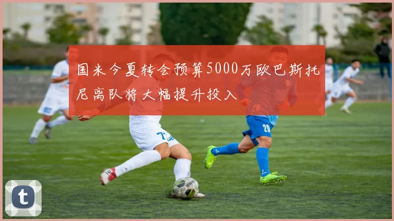 国米今夏转会预算5000万欧巴斯托尼离队将大幅提升投入