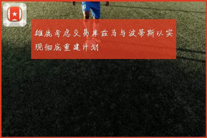 雄鹿考虑交易库兹马与波蒂斯以实现彻底重建计划